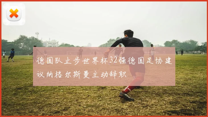 德国队止步世界杯32强德国足协建议纳格尔斯曼主动辞职