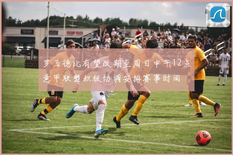 罗马德比有望改期至周日中午12点意甲联盟积极协调安排赛事时间