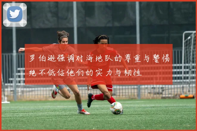罗伯逊强调对海地队的尊重与警惕绝不低估他们的实力与韧性