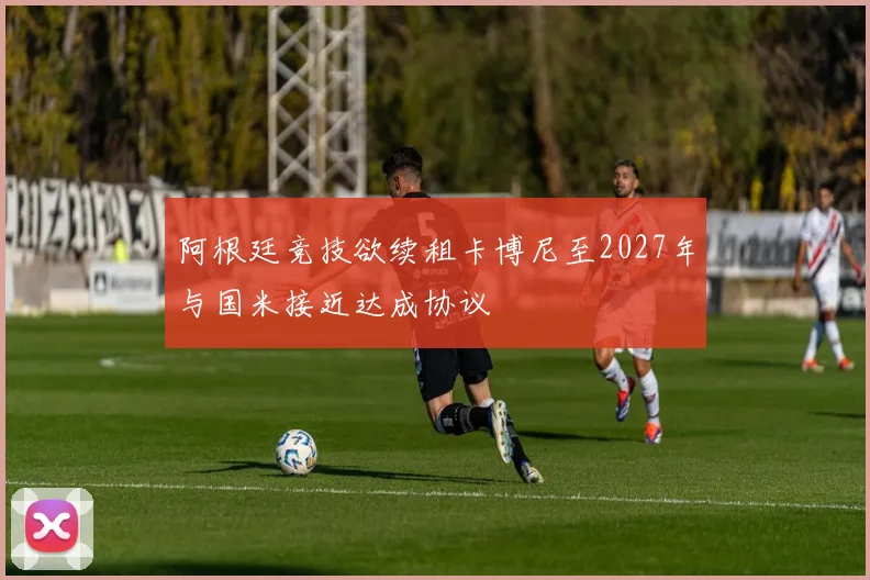阿根廷竞技欲续租卡博尼至2027年与国米接近达成协议