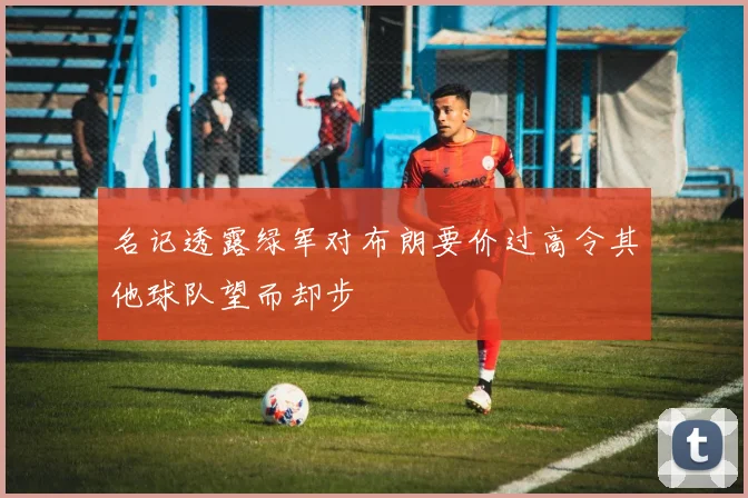 名记透露绿军对布朗要价过高令其他球队望而却步