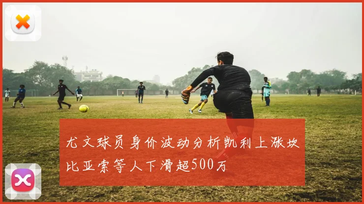尤文球员身价波动分析凯利上涨坎比亚索等人下滑超500万
