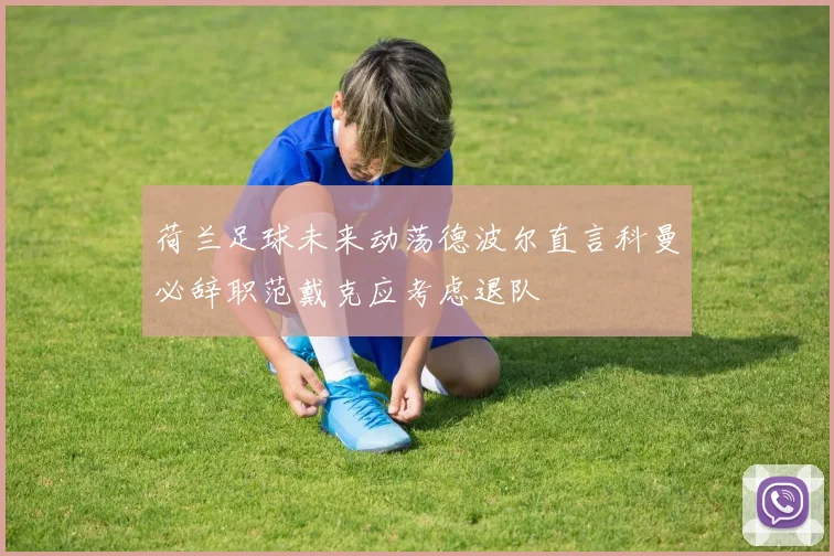 荷兰足球未来动荡德波尔直言科曼必辞职范戴克应考虑退队