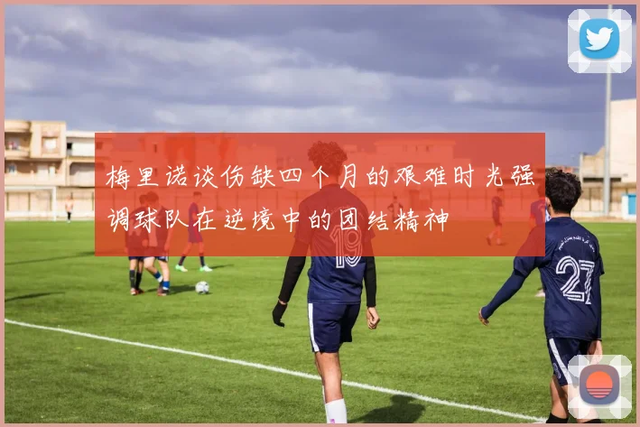 梅里诺谈伤缺四个月的艰难时光强调球队在逆境中的团结精神